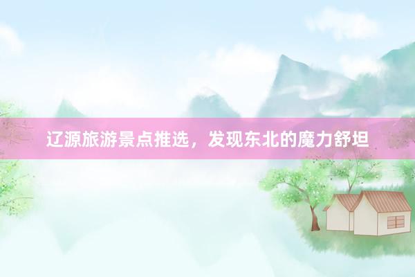 辽源旅游景点推选，发现东北的魔力舒坦